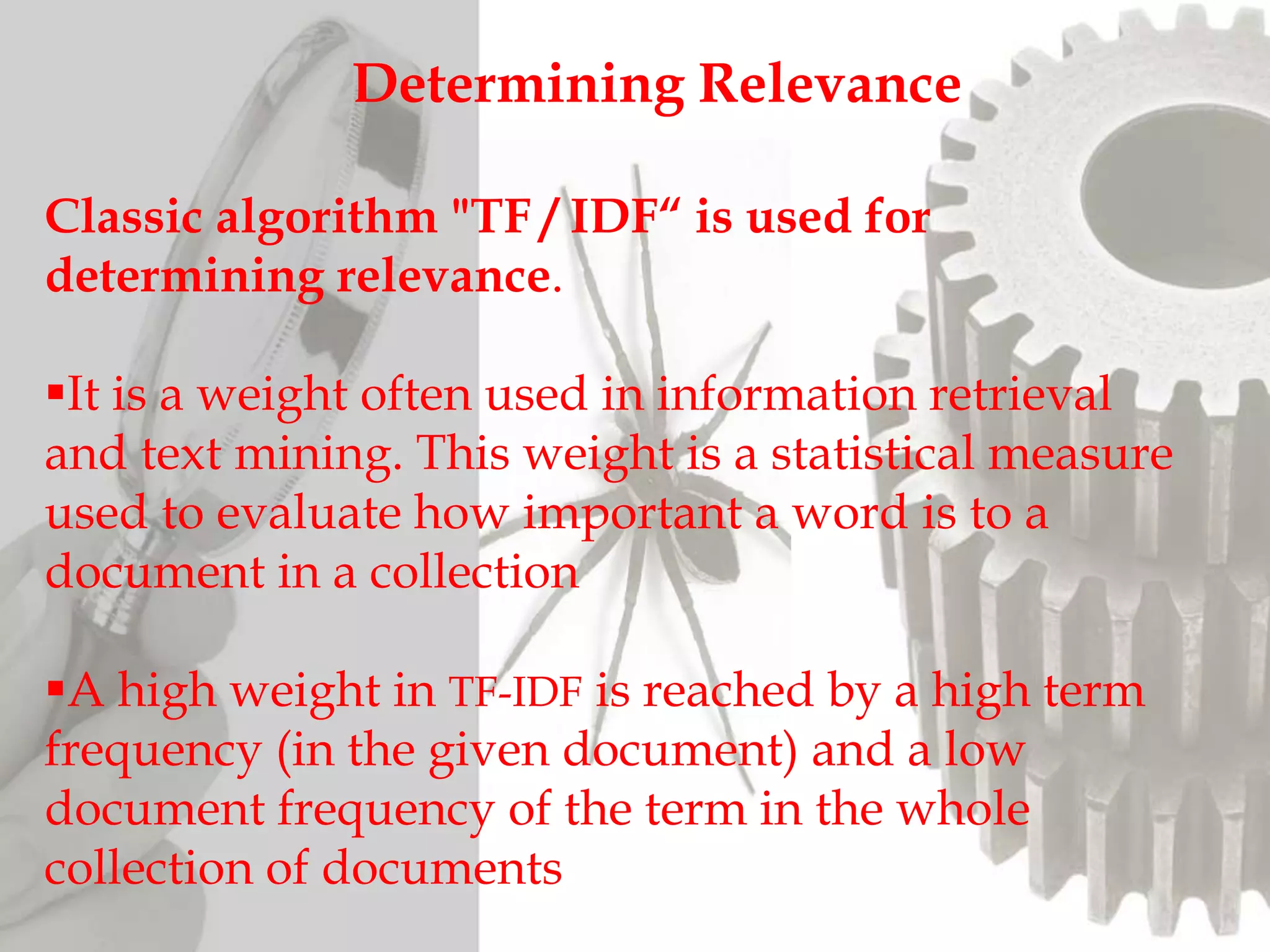 Determining Relevance
Classic algorithm "TF / IDF“ is used for
determining relevance.
It is a weight often used in information retrieval
and text mining. This weight is a statistical measure
used to evaluate how important a word is to a
document in a collection
A high weight in TF-IDF is reached by a high term
frequency (in the given document) and a low
document frequency of the term in the whole
collection of documents
 