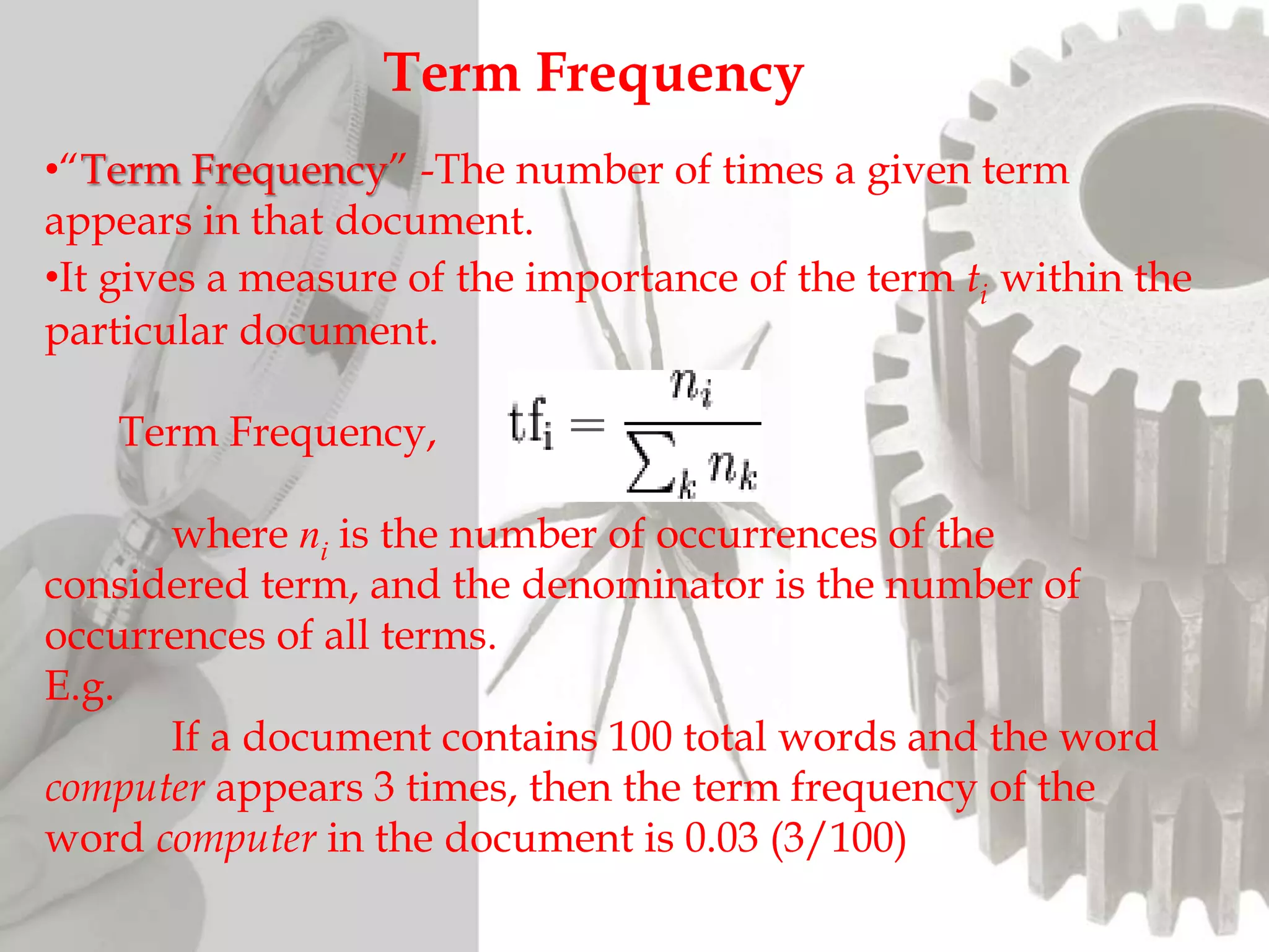 Term Frequency
•“Term Frequency” -The number of times a given term
appears in that document.
•It gives a measure of the importance of the term ti within the
particular document.
Term Frequency,
where ni is the number of occurrences of the
considered term, and the denominator is the number of
occurrences of all terms.
E.g.
If a document contains 100 total words and the word
computer appears 3 times, then the term frequency of the
word computer in the document is 0.03 (3/100)
 