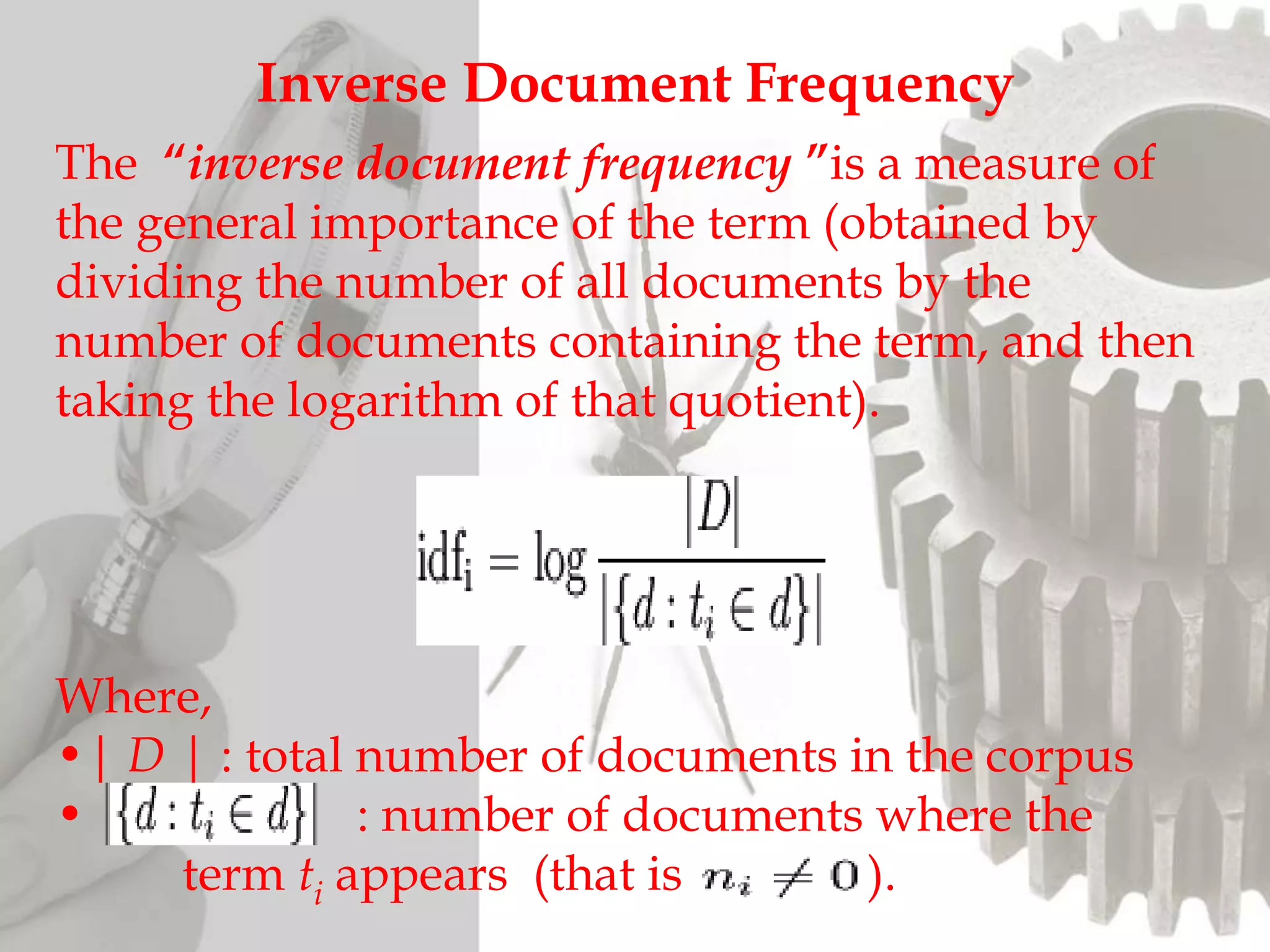 Inverse Document Frequency
The “inverse document frequency ”is a measure of
the general importance of the term (obtained by
dividing the number of all documents by the
number of documents containing the term, and then
taking the logarithm of that quotient).
Where,
•| D | : total number of documents in the corpus
• : number of documents where the
term ti appears (that is ).
 