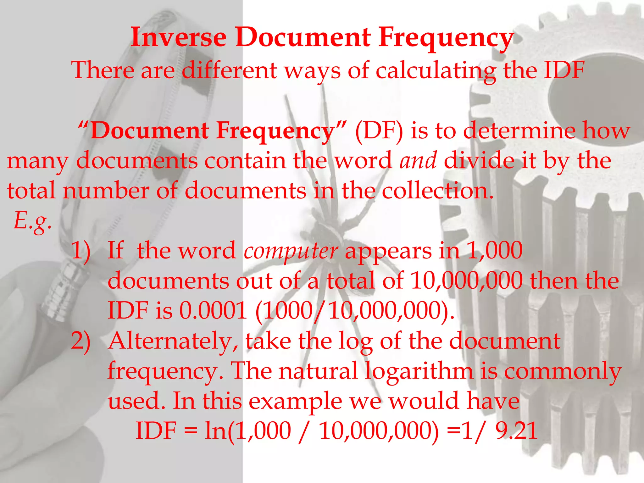 Inverse Document Frequency
There are different ways of calculating the IDF
“Document Frequency” (DF) is to determine how
many documents contain the word and divide it by the
total number of documents in the collection.
E.g.
1) If the word computer appears in 1,000
documents out of a total of 10,000,000 then the
IDF is 0.0001 (1000/10,000,000).
2) Alternately, take the log of the document
frequency. The natural logarithm is commonly
used. In this example we would have
IDF = ln(1,000 / 10,000,000) =1/ 9.21
 