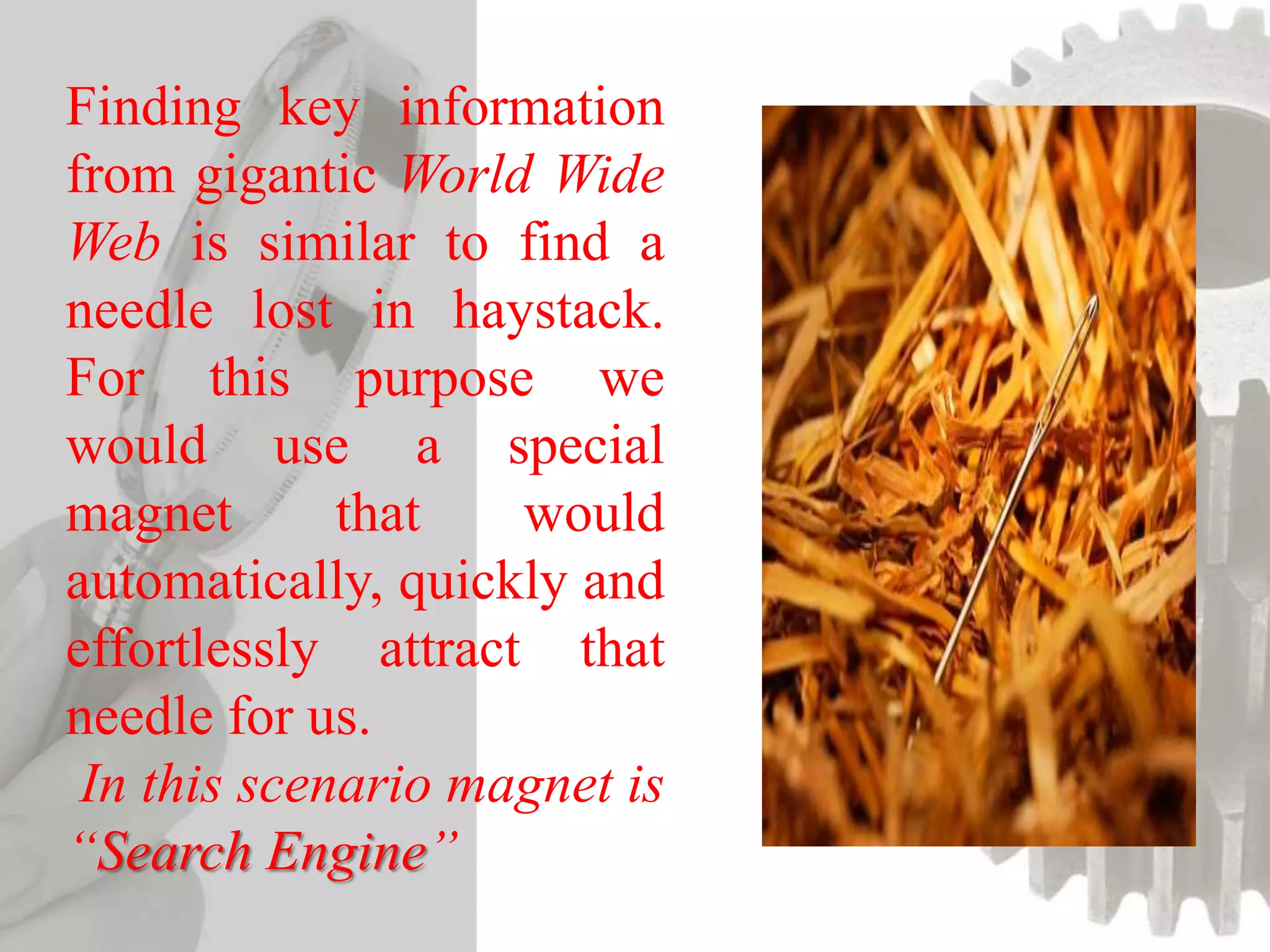 Finding key information
from gigantic World Wide
Web is similar to find a
needle lost in haystack.
For this purpose we
would use a special
magnet that would
automatically, quickly and
effortlessly attract that
needle for us.
In this scenario magnet is
“Search Engine”
 
