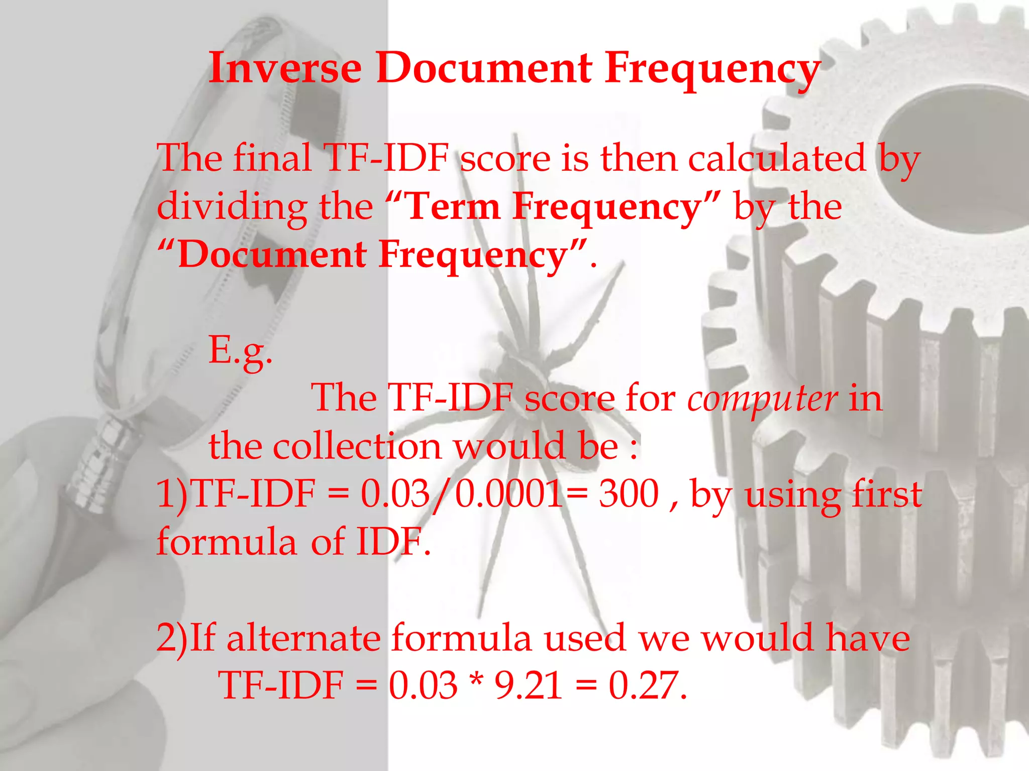 Inverse Document Frequency
The final TF-IDF score is then calculated by
dividing the “Term Frequency” by the
“Document Frequency”.
E.g.
The TF-IDF score for computer in
the collection would be :
1)TF-IDF = 0.03/0.0001= 300 , by using first
formula of IDF.
2)If alternate formula used we would have
TF-IDF = 0.03 * 9.21 = 0.27.
 