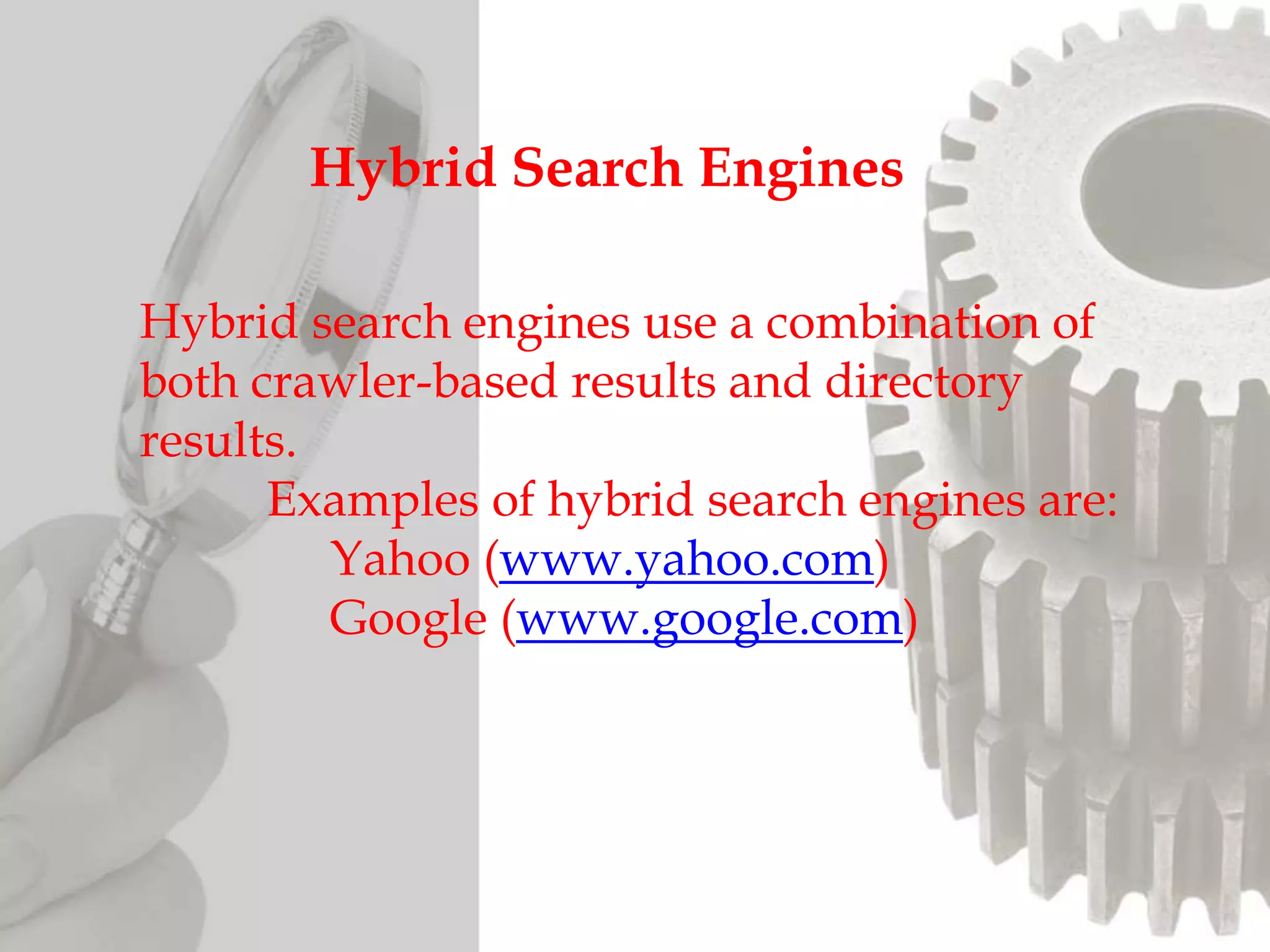 Hybrid search engines use a combination of
both crawler-based results and directory
results.
Examples of hybrid search engines are:
Yahoo (www.yahoo.com)
Google (www.google.com)
Hybrid Search Engines
 