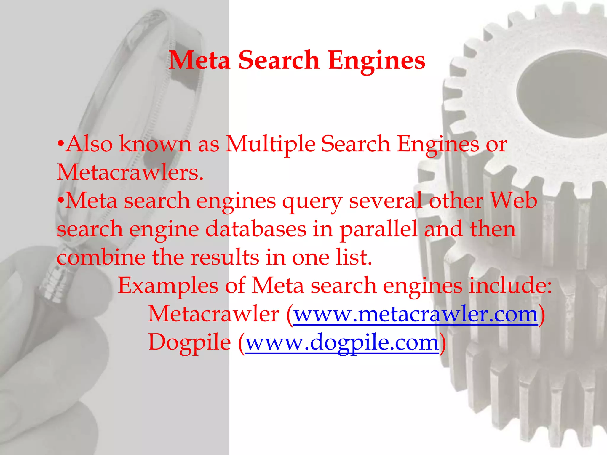 •Also known as Multiple Search Engines or
Metacrawlers.
•Meta search engines query several other Web
search engine databases in parallel and then
combine the results in one list.
Examples of Meta search engines include:
Metacrawler (www.metacrawler.com)
Dogpile (www.dogpile.com)
Meta Search Engines
 