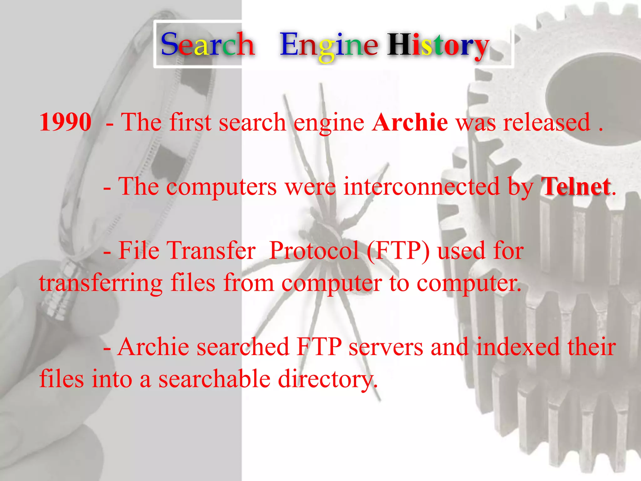 Search Engine History
1990 - The first search engine Archie was released .
- The computers were interconnected by Telnet.
- File Transfer Protocol (FTP) used for
transferring files from computer to computer.
- Archie searched FTP servers and indexed their
files into a searchable directory.
 