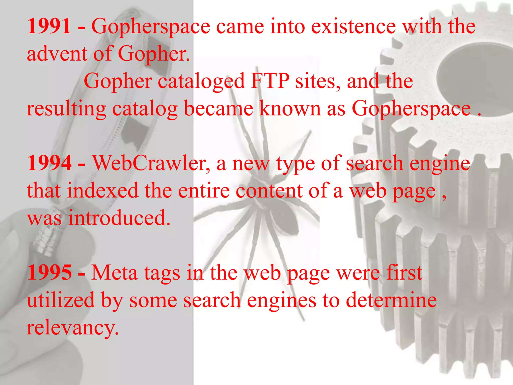1991 - Gopherspace came into existence with the
advent of Gopher.
Gopher cataloged FTP sites, and the
resulting catalog became known as Gopherspace .
1994 - WebCrawler, a new type of search engine
that indexed the entire content of a web page ,
was introduced.
1995 - Meta tags in the web page were first
utilized by some search engines to determine
relevancy.
 