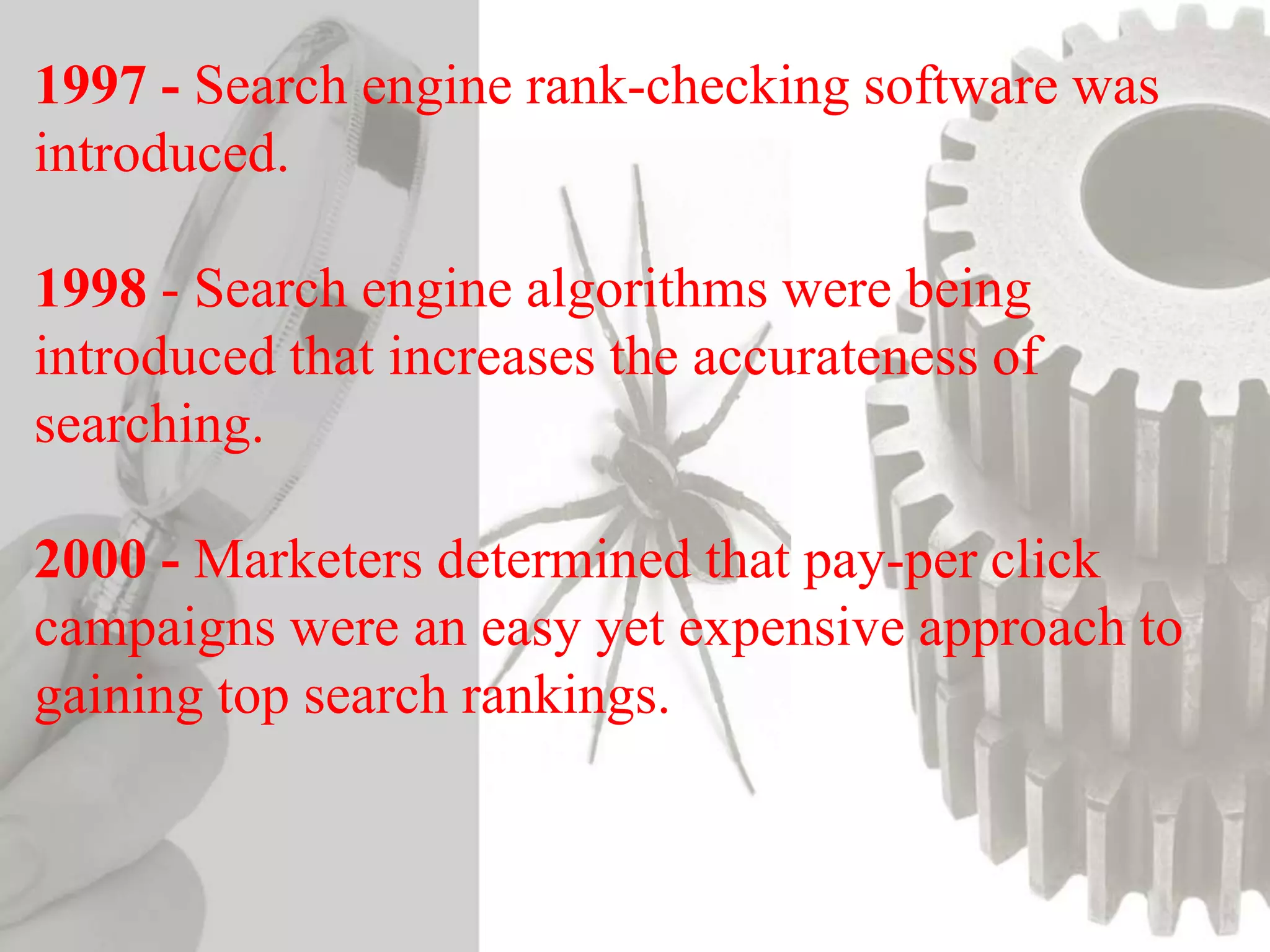 1997 - Search engine rank-checking software was
introduced.
1998 - Search engine algorithms were being
introduced that increases the accurateness of
searching.
2000 - Marketers determined that pay-per click
campaigns were an easy yet expensive approach to
gaining top search rankings.
 