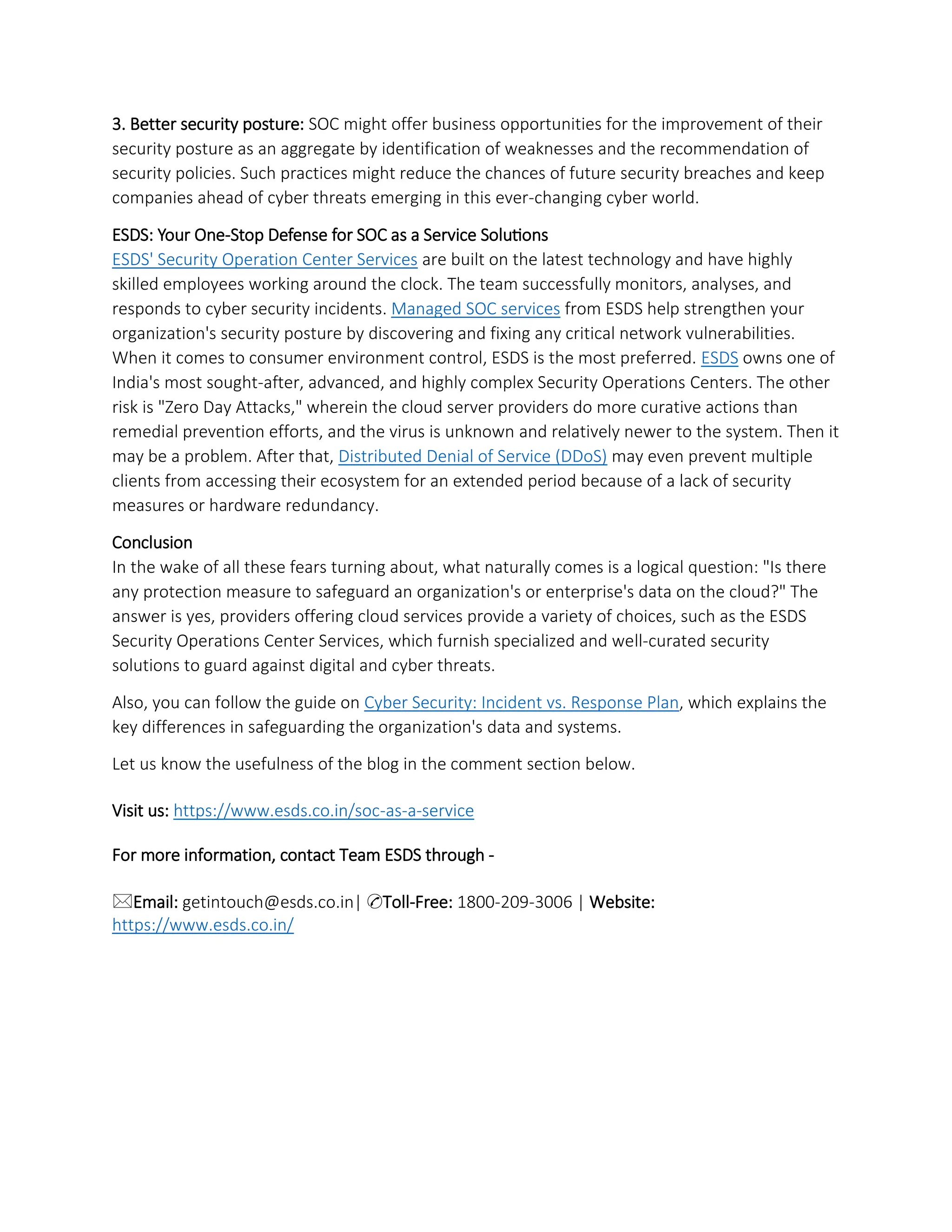3. Better security posture: SOC might offer business opportunities for the improvement of their
security posture as an aggregate by identification of weaknesses and the recommendation of
security policies. Such practices might reduce the chances of future security breaches and keep
companies ahead of cyber threats emerging in this ever-changing cyber world.
ESDS: Your One-Stop Defense for SOC as a Service Solutions
ESDS' Security Operation Center Services are built on the latest technology and have highly
skilled employees working around the clock. The team successfully monitors, analyses, and
responds to cyber security incidents. Managed SOC services from ESDS help strengthen your
organization's security posture by discovering and fixing any critical network vulnerabilities.
When it comes to consumer environment control, ESDS is the most preferred. ESDS owns one of
India's most sought-after, advanced, and highly complex Security Operations Centers. The other
risk is "Zero Day Attacks," wherein the cloud server providers do more curative actions than
remedial prevention efforts, and the virus is unknown and relatively newer to the system. Then it
may be a problem. After that, Distributed Denial of Service (DDoS) may even prevent multiple
clients from accessing their ecosystem for an extended period because of a lack of security
measures or hardware redundancy.
Conclusion
In the wake of all these fears turning about, what naturally comes is a logical question: "Is there
any protection measure to safeguard an organization's or enterprise's data on the cloud?" The
answer is yes, providers offering cloud services provide a variety of choices, such as the ESDS
Security Operations Center Services, which furnish specialized and well-curated security
solutions to guard against digital and cyber threats.
Also, you can follow the guide on Cyber Security: Incident vs. Response Plan, which explains the
key differences in safeguarding the organization's data and systems.
Let us know the usefulness of the blog in the comment section below.
Visit us: https://www.esds.co.in/soc-as-a-service
For more information, contact Team ESDS through -
🖂Email: getintouch@esds.co.in| ✆Toll-Free: 1800-209-3006 | Website:
https://www.esds.co.in/
 