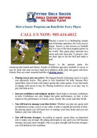 How a Soccer Program can Benefit for Every Player
CALL US NOW: 905-616-6012
Playing a soccer is a challenging, unique
and rewarding experience for every soccer
player. Soccer is also known as football
and it is one of the most popular games in
the world. This game plays between two
teams and each team has 11 players, who
use their legs to hit the ball and make a
goal.
Soccer is the greatest game for
cardiovascular health and fitness. People of different ages play football or soccer to
stay fit. Kids who may not have high level athletics skills, play this game with their
friends. Here are some essential benefits of playing soccer.
1. Playing soccer gets you active: The biggest benefit of playing soccer is it gets
you physically active. This game is very beneficial for kids, because they
spend their most of time with indoor games like video games. Every kid needs
to engage with soccer to stay fit. Playing football or soccer, is an easy way to
get your kids active.
2. Increase confidence and mitigate anxiety: Sport helps to increase confidence
in kids. Confidence not only impact the game performance, in fact, it also
improves the performance in school, exam, family life, career and other fields.
3. You will learn to manage your time better: Whether you play any game such
as badminton, tennis, soccer or any other, it takes a significant amount of time.
By playing sports you will learn how to manage your time better and you can
balance your time effectively.
4. You will become stronger: According to experts, sports plays an important
role to make you stronger. By taking participate in any sport you will become
stronger and gain more strength. Once you gain strength and become stronger,
you will definitely feel confident.
 