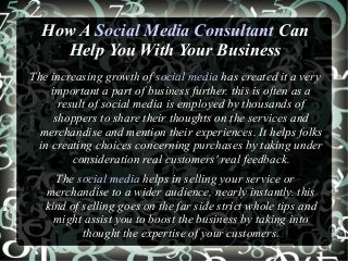 How A Social Media Consultant Can
Help You With Your Business
The increasing growth of social media has created it a very
important a part of business further. this is often as a
result of social media is employed by thousands of
shoppers to share their thoughts on the services and
merchandise and mention their experiences. It helps folks
in creating choices concerning purchases by taking under
consideration real customers' real feedback.
The social media helps in selling your service or
merchandise to a wider audience, nearly instantly. this
kind of selling goes on the far side strict whole tips and
might assist you to boost the business by taking into
thought the expertise of your customers.
 