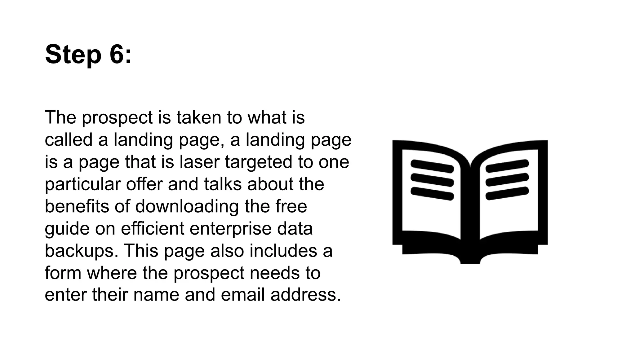 The prospect is taken to what is called a
landing page, a landing page is a page that is
laser targeted to one particular offer and
talks about the benefits of downloading the
free guide on efficient enterprise data
backups. This page also includes a form
where the prospect needs to enter their name
and email address.
Step 6:
 