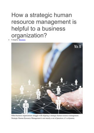 How a strategic human
resource management is
helpful to a business
organization?
 Category: Business
Often business organizations struggle with aligning a strategic human resource management.
Strategic Human Resource Management is not merely a set of practices; it’s a dynamic
 