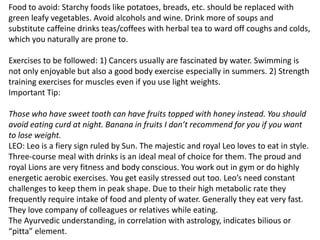 Food to avoid: Starchy foods like potatoes, breads, etc. should be replaced with
green leafy vegetables. Avoid alcohols and wine. Drink more of soups and
substitute caffeine drinks teas/coffees with herbal tea to ward off coughs and colds,
which you naturally are prone to.
Exercises to be followed: 1) Cancers usually are fascinated by water. Swimming is
not only enjoyable but also a good body exercise especially in summers. 2) Strength
training exercises for muscles even if you use light weights.
Important Tip:
Those who have sweet tooth can have fruits topped with honey instead. You should
avoid eating curd at night. Banana in fruits I don’t recommend for you if you want
to lose weight.
LEO: Leo is a fiery sign ruled by Sun. The majestic and royal Leo loves to eat in style.
Three-course meal with drinks is an ideal meal of choice for them. The proud and
royal Lions are very fitness and body conscious. You work out in gym or do highly
energetic aerobic exercises. You get easily stressed out too. Leo’s need constant
challenges to keep them in peak shape. Due to their high metabolic rate they
frequently require intake of food and plenty of water. Generally they eat very fast.
They love company of colleagues or relatives while eating.
The Ayurvedic understanding, in correlation with astrology, indicates bilious or
“pitta” element.
 