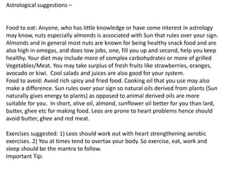 Astrological suggestions –
Food to eat: Anyone, who has little knowledge or have some interest in astrology
may know, nuts especially almonds is associated with Sun that rules over your sign.
Almonds and in general most nuts are known for being healthy snack food and are
also high in omegas, and does tow jobs, one, fill you up and second, help you keep
healthy. Your diet may include more of complex carbohydrates or more of grilled
Vegetables/Meat. You may take surplus of fresh fruits like strawberries, oranges,
avocado or kiwi. Cool salads and juices are also good for your system.
Food to avoid: Avoid rich spicy and fried food. Cooking oil that you use may also
make a difference. Sun rules over your sign so natural oils derived from plants (Sun
naturally gives energy to plants) as opposed to animal derived oils are more
suitable for you. In short, olive oil, almond, sunflower oil better for you than lard,
butter, ghee etc for making food. Leos are prone to heart problems hence should
avoid butter, ghee and red meat.
Exercises suggested: 1) Leos should work out with heart strengthening aerobic
exercises. 2) You at times tend to overtax your body. So exercise, eat, work and
sleep should be the mantra to follow.
Important Tip:
 