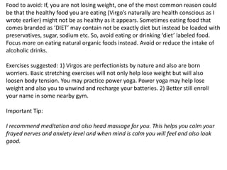 Food to avoid: If, you are not losing weight, one of the most common reason could
be that the healthy food you are eating (Virgo’s naturally are health conscious as I
wrote earlier) might not be as healthy as it appears. Sometimes eating food that
comes branded as ‘DIET’ may contain not be exactly diet but instead be loaded with
preservatives, sugar, sodium etc. So, avoid eating or drinking ‘diet’ labeled food.
Focus more on eating natural organic foods instead. Avoid or reduce the intake of
alcoholic drinks.
Exercises suggested: 1) Virgos are perfectionists by nature and also are born
worriers. Basic stretching exercises will not only help lose weight but will also
loosen body tension. You may practice power yoga. Power yoga may help lose
weight and also you to unwind and recharge your batteries. 2) Better still enroll
your name in some nearby gym.
Important Tip:
I recommend meditation and also head massage for you. This helps you calm your
frayed nerves and anxiety level and when mind is calm you will feel and also look
good.
 