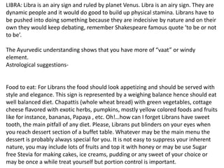 LIBRA: Libra is an airy sign and ruled by planet Venus. Libra is an airy sign. They are
dynamic people and it would do good to build up physical stamina. Librans have to
be pushed into doing something because they are indecisive by nature and on their
own they would keep debating, remember Shakespeare famous quote ‘to be or not
to be’.
The Ayurvedic understanding shows that you have more of “vaat” or windy
element.
Astrological suggestions-
Food to eat: For Librans the food should look appetizing and should be served with
style and elegance. This sign is represented by a weighing balance hence should eat
well balanced diet. Chapattis (whole wheat bread) with green vegetables, cottage
cheese flavored with exotic herbs, pumpkins, mostly yellow colored foods and fruits
like for instance, bananas, Papaya , etc. Oh!…how can I forget Librans have sweet
tooth, the main pitfall of any diet. Please, Librans put blinders on your eyes when
you reach dessert section of a buffet table. Whatever may be the main menu the
dessert is probably always special for you. It is not easy to suppress your inherent
nature, you may include lots of fruits and top it with honey or may be use Sugar
free Stevia for making cakes, ice creams, pudding or any sweet of your choice or
may be once a while treat yourself but portion control is important.
 