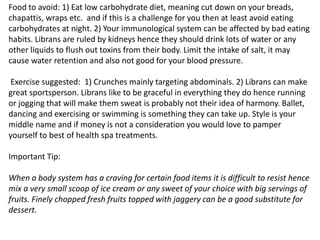 Food to avoid: 1) Eat low carbohydrate diet, meaning cut down on your breads,
chapattis, wraps etc. and if this is a challenge for you then at least avoid eating
carbohydrates at night. 2) Your immunological system can be affected by bad eating
habits. Librans are ruled by kidneys hence they should drink lots of water or any
other liquids to flush out toxins from their body. Limit the intake of salt, it may
cause water retention and also not good for your blood pressure.
Exercise suggested: 1) Crunches mainly targeting abdominals. 2) Librans can make
great sportsperson. Librans like to be graceful in everything they do hence running
or jogging that will make them sweat is probably not their idea of harmony. Ballet,
dancing and exercising or swimming is something they can take up. Style is your
middle name and if money is not a consideration you would love to pamper
yourself to best of health spa treatments.
Important Tip:
When a body system has a craving for certain food items it is difficult to resist hence
mix a very small scoop of ice cream or any sweet of your choice with big servings of
fruits. Finely chopped fresh fruits topped with jaggery can be a good substitute for
dessert.
 