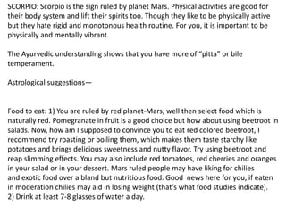 SCORPIO: Scorpio is the sign ruled by planet Mars. Physical activities are good for
their body system and lift their spirits too. Though they like to be physically active
but they hate rigid and monotonous health routine. For you, it is important to be
physically and mentally vibrant.
The Ayurvedic understanding shows that you have more of “pitta” or bile
temperament.
Astrological suggestions—
Food to eat: 1) You are ruled by red planet-Mars, well then select food which is
naturally red. Pomegranate in fruit is a good choice but how about using beetroot in
salads. Now, how am I supposed to convince you to eat red colored beetroot, I
recommend try roasting or boiling them, which makes them taste starchy like
potatoes and brings delicious sweetness and nutty flavor. Try using beetroot and
reap slimming effects. You may also include red tomatoes, red cherries and oranges
in your salad or in your dessert. Mars ruled people may have liking for chilies
and exotic food over a bland but nutritious food. Good news here for you, if eaten
in moderation chilies may aid in losing weight (that’s what food studies indicate).
2) Drink at least 7-8 glasses of water a day.
 