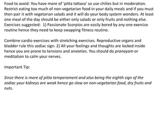 Food to avoid: You have more of ‘pitta tattava’ so use chilies but in moderation.
Restrict eating too much of non-vegetarian food in your daily meals and if you must
then pair it with vegetarian salads and it will do your body system wonders. At least
one meal of the day should be either only salads or only fruits and nothing else.
Exercises suggested: 1) Passionate Scorpios are easily bored by any one exercise
routine hence they need to keep swapping fitness routine.
Combine cardio exercises with stretching exercises. Reproductive organs and
bladder rule this zodiac sign. 2) All your feelings and thoughts are locked inside
hence you are prone to tensions and anxieties. You should do pranayam or
meditation to calm your nerves.
Important Tip:
Since there is more of pitta temperament and also being the eighth sign of the
zodiac your kidneys are weak hence go slow on non-vegetarian food, dry fruits and
nuts.
 