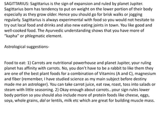 SAGITTARIUS: Sagittarius is the sign of expansion and ruled by planet Jupiter.
Sagittarius born has tendency to put on weight on the lower portion of their body
especially as they grow older. Hence you should go for brisk walks or jogging
regularly. Sagittarius is always experimental with food so you would not hesitate to
try out local food and drinks and also new eating joints in town. You like good and
well-cooked food. The Ayurvedic understanding shows that you have more of
“kapha” or phlegmatic element.
Astrological suggestions-
Food to eat: 1) Carrots are nutritional powerhouse and planet Jupiter, your ruling
planet has affinity with carrots. No, you don’t have to be a rabbit to like them they
are one of the best plant foods for a combination of Vitamins (A and C), magnesium
and fiber (remember, I have studied science as my main subject before destiny
made me an astrologer). You can take carrot juice, eat raw, roast, toss into salads or
steam with little seasoning. 2) Okay enough about carrots…your sign rules lower
body portion so you should also include more of protein foods like cheese, eggs,
soya, whole grains, dal or lentils, milk etc which are great for building muscle mass.
 