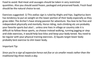 Food to avoid: Red meat and sausages should be taken in very restricted
quantities. Also you should avoid frozen, packaged and preserved foods. Fresh food
should be the natural choice to eat.
Exercises suggested: 1) This zodiac sign is ruled by thighs and hips. Sagittarius born
has tendency to put on weight on the lower portion of their body especially as they
grow older. The Archer’s have strong passion for adventure. You love to be free and
independent physically and mentally. Horse riding, rock-climbing etc are probably
your favorite sports but alas!... unless one lives in village or country side it is
difficult to follow these sports, so choose instead walking, running jogging or step
and slide exercises, it would help lose kilos and keep your body toned. You need to
be regular with your physical training exercises. 2) Squats target lower body
probably best exercise to slim lower body.
Important Tip:
Since you’re a sign of expansion hence eat five or six smaller meals rather than the
traditional big three meals a day.
 
