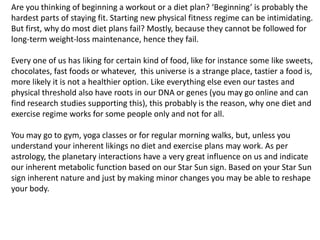 Are you thinking of beginning a workout or a diet plan? ‘Beginning’ is probably the
hardest parts of staying fit. Starting new physical fitness regime can be intimidating.
But first, why do most diet plans fail? Mostly, because they cannot be followed for
long-term weight-loss maintenance, hence they fail.
Every one of us has liking for certain kind of food, like for instance some like sweets,
chocolates, fast foods or whatever, this universe is a strange place, tastier a food is,
more likely it is not a healthier option. Like everything else even our tastes and
physical threshold also have roots in our DNA or genes (you may go online and can
find research studies supporting this), this probably is the reason, why one diet and
exercise regime works for some people only and not for all.
You may go to gym, yoga classes or for regular morning walks, but, unless you
understand your inherent likings no diet and exercise plans may work. As per
astrology, the planetary interactions have a very great influence on us and indicate
our inherent metabolic function based on our Star Sun sign. Based on your Star Sun
sign inherent nature and just by making minor changes you may be able to reshape
your body.
 