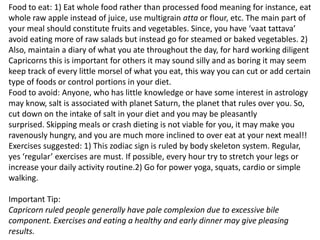 Food to eat: 1) Eat whole food rather than processed food meaning for instance, eat
whole raw apple instead of juice, use multigrain atta or flour, etc. The main part of
your meal should constitute fruits and vegetables. Since, you have ‘vaat tattava’
avoid eating more of raw salads but instead go for steamed or baked vegetables. 2)
Also, maintain a diary of what you ate throughout the day, for hard working diligent
Capricorns this is important for others it may sound silly and as boring it may seem
keep track of every little morsel of what you eat, this way you can cut or add certain
type of foods or control portions in your diet.
Food to avoid: Anyone, who has little knowledge or have some interest in astrology
may know, salt is associated with planet Saturn, the planet that rules over you. So,
cut down on the intake of salt in your diet and you may be pleasantly
surprised. Skipping meals or crash dieting is not viable for you, it may make you
ravenously hungry, and you are much more inclined to over eat at your next meal!!
Exercises suggested: 1) This zodiac sign is ruled by body skeleton system. Regular,
yes ‘regular’ exercises are must. If possible, every hour try to stretch your legs or
increase your daily activity routine.2) Go for power yoga, squats, cardio or simple
walking.
Important Tip:
Capricorn ruled people generally have pale complexion due to excessive bile
component. Exercises and eating a healthy and early dinner may give pleasing
results.
 
