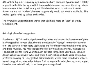 AQUARIUS: Aquarius is an airy sign. Aquarius born person is dynamic and is totally
unpredictable. It is the sign, which is unpredictable and unconventional by nature,
hence may not like to follow any set diet chart for what to eat or not to eat.
Aquarians are not much of planners so generally would eat what is available. This
zodiac sign is ruled by calves and ankles.
The Ayurvedic understanding shows that you have more of “vaat” or windy
temperament.
Astrological analysis suggests—
Food to eat: 1) This zodiac sign is ruled by calves and ankles. Include more of green
leafy vegetables in your diet, there is a reason why ‘Popeye’ (remember cartoon
film) ate spinach. Green leafy vegetables are full of nutrients that help feed body
and build muscles. You may include more of dry nuts like almonds, walnuts etc.
Food is not just for filling your stomach but also for feeding your brain. 2) Since
Aquarius like to eat with ‘what and when-I-like’ eating attitude using olive oil as
preferred cooking oil is suggested. Skimmed milk, whole meal bread with lettuce,
tomato, egg slices, mashed potatoes, fruit or vegetable salad, black grapes, apples,
cherries, avocado will help to increase your energy level.
 