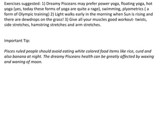 Exercises suggested: 1) Dreamy Pisceans may prefer power yoga, floating yoga, hot
yoga (yes, today these forms of yoga are quite a rage), swimming, plyometrics ( a
form of Olympic training) 2) Light walks early in the morning when Sun is rising and
there are dewdrops on the grass! 3) Give all your muscles good workout- twists,
side stretches, hamstring stretches and arm stretches.
Important Tip:
Pisces ruled people should avoid eating white colored food items like rice, curd and
also banana at night. The dreamy Pisceans health can be greatly affected by waxing
and waning of moon.
 