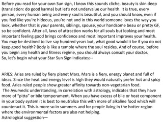 Before you read for your own Sun sign, I know this sounds cliche, beauty is skin deep
(translation: do good karma) but let’s not undervalue our health. It is true, every
person, every human being and every soul is beautiful, and you should know, even if
you feel like you’re hideous, you’re not and in this world someone loves the way you
look, whether that is your parents, siblings, spouse, your handsome beau or pretty GF,
so be confident. After all, laws of attraction works for all souls but looking and most
important feeling good brings confidence and most important improves your health.
You may be destined to live say hundred years but, what good would it be if you do not
keep good health? Body is like a temple where the soul resides. And of course, before
you begin any health and fitness regime, you should always consult your doctor.
So, let’s begin what your Star Sun Sign indicates:--
ARIES: Aries are ruled by fiery planet Mars. Mars is a fiery, energy planet and full of
ideas. Since the heat and energy level is high they would naturally prefer hot and spicy
food. Aries ruled people show greater affinity towards non-vegetarian food.
The Ayurvedic understanding, in correlation with astrology, indicates that they have
more of “pitta” or bile temperament. When you have excess of bile or heat component
in your body system it is best to neutralize this with more of alkaline food which will
counteract it. This is more so in summers and for people living in the hotter region
where the environmental factors are also not helping.
Astrological suggestion—
 