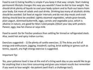Food to eat:1) Eating healthy is simple if you keep it that way: simple. Start making
permanent lifestyle changes this way you wouldn’t have to diet to lose weight. You
should drink plenty of liquids to cool your body system and to flush out toxins from
your body. Eat more of salads and cool drinks. Drinking too many of alcoholic drinks
should be avoided. Eat food at regular intervals and do not skip meals and crash
dieting should best be avoided. Lightly steamed vegetables, whole grain breads,
plain yogurt, skimmed buttermilk, eggs, carrots and vegetable juice, which is
alkaline in nature, are good for Mars ruled people.2)Start your day with protein-
Paneer, eggs, low fat cheese or soya milk.
Food to avoid: Go for fresher produce than settling for tinned or refrigerated stock.
Also, avoid hot and spicy Indian curries.
Exercises suggested: - 1) Do plenty of cardio exercises. 2) The Aries are full of
energy and enthusiasm, jogging, treadmill, cycling, brisk walking or games such as
tennis, squash, any high energy exercise is suggested.
Important Tip:
Yes, your patience level is low at the end of a tiring work day so you would like to go
for anything that is less time consuming and gives you instant results but remember
if you want to lose weight –be patient (well that’s a challenge too!).
 