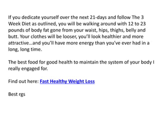 If you dedicate yourself over the next 21-days and follow The 3
Week Diet as outlined, you will be walking around with 12 to 23
pounds of body fat gone from your waist, hips, thighs, belly and
butt. Your clothes will be looser, you’ll look healthier and more
attractive…and you’ll have more energy than you’ve ever had in a
long, long time.
The best food for good health to maintain the system of your body I
really engaged for.
Find out here: Fast Healthy Weight Loss
Best rgs
 