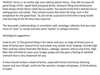 TAURUS: Taurus is an earthy sign and ruled by planet Venus. They like to enjoy all
good things of life—good food and good drinks. Stomach filling and wholesome
food always tempt Venus ruled Taurus palate. You would rarely find a dieting Taurus
eating greens and salads. They cannot sustain diet plans for long; such is the
temptation for the good food. So, do not be surprised to find them trying health
club burning all the fat they have acquired.
The Ayurvedic understanding, in correlation with astrology, indicates that you have
more of “vaat” or windy and also some “kapha” or phlegm element.
Astrological suggestions-
Food to eat: 1) The general liking is for sweet and sour, so tinge of lemon juice or
drop of honey over natural fruits and salads may satiate inner longings. Include high
fiber and low calorie food diet like Beans, cabbage, spinach, lettuce and fruits. High
fiber diet will help to cover your hunger pangs and also give a feeling of satisfied
stomach that is very important for you.
A meal should contain a bowl of lentils, salad with lemon and honey dressing
(sweet and sour liking!), and fruits like apricots, oranges and grapes. 2) Drink plenty
of water.
 