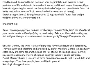 Food to avoid: You need to cut down on your sugar intake and avoid rich cakes,
pastries, soufflés and also to be avoided too much of tinned juices. However, if you
have strong craving for sweet use honey instead of sugar and pour it over fresh cut
fruits (natural sourness of fruits combined with sweetness of honey).
Exercise suggestion: 1) Strength exercises. 2) Yoga can help Taurus lose weight
whether they are 15 or 50 years old.
Important Tip:
Taurus is easygoing people and has weakness for rich and tasty food. You should eat
your meals slowly without gulping or swallowing. Take your time while eating, as
this will give time for stomach to send the message “of being full” to your brain.
GEMINI: Gemini, the twins is an Airy sign; they have dual nature and personality.
They are witty and charming and are ruled by planet Mercury. Gemini is not a fussy
eater. They are game for anything and are full of zing. The zodiac sign of Gemini
rules over respiratory system, chest and pancreas in body, as per astrology.
Planet Mercury has in its nature all three humors of Ayurveda that is wind, bile and
also phlegm. They love people, food and life in general.
Astrological suggestions –
 