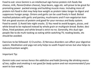 Food to eat: since Gemini is an intellectual sign hence protein rich foods like
cheese, milk, Paneer(Indian cheese), Soya beans, eggs etc. will prove to be great for
promoting power packed energy and building muscle mass. Including more of
protein rich food in diet may help lose weight as protein takes longer to digest and
suppresses hunger pangs. Onions and garlic can be used freely in food. Boiled
mashed potatoes with garlic and parsley, mushrooms and if non-vegetarian lean
fish are good sources of protein and good for your nervous and body system.
Food to avoid: 1) Avoid late night snacks. 2) You need to avoid burgers, pizzas, and
white bread to be replaced instead by whole grain or multigrain bread. Butter, desi
Ghee, fried potatoes and white bread is strict no-no. Generally, this dual sign
people like to do multi-tasking so eating while watching TV, reading books, etc
should be avoided.
Exercises to be followed: 1) Crunches. 2) Nervous disorders can affect your digestive
system. Meditation and yoga not only helps to sooth frayed nerves but also helps to
reduce/maintain weight.
Important Tip:
Gemini rules over nerves hence the addictive and habit forming like drinking excess
of tea, coffee and smoking is not good for body system and not recommended if you
want to lose weight.
 