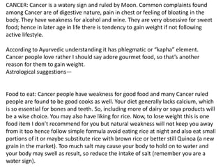 CANCER: Cancer is a watery sign and ruled by Moon. Common complaints found
among Cancer are of digestive nature, pain in chest or feeling of bloating in the
body. They have weakness for alcohol and wine. They are very obsessive for sweet
food; hence in later age in life there is tendency to gain weight if not following
active lifestyle.
According to Ayurvedic understanding it has phlegmatic or “kapha” element.
Cancer people love rather I should say adore gourmet food, so that’s another
reason for them to gain weight.
Astrological suggestions—
Food to eat: Cancer people have weakness for good food and many Cancer ruled
people are found to be good cooks as well. Your diet generally lacks calcium, which
is so essential for bones and teeth. So, including more of dairy or soya products will
be a wise choice. You may also have liking for rice. Now, to lose weight this is one
food item I don’t recommend for you but natural weakness will not keep you away
from it too hence follow simple formula avoid eating rice at night and also eat small
portions of it or maybe substitute rice with brown rice or better still Quinoa (a new
grain in the market). Too much salt may cause your body to hold on to water and
your body may swell as result, so reduce the intake of salt (remember you are a
water sign).
 