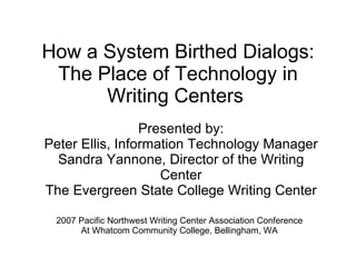 How a System Birthed Dialogs: The Place of Technology in Writing Centers  Presented by: Peter Ellis, Information Technology Manager Sandra Yannone, Director of the Writing Center The Evergreen State College Writing Center 2007 Pacific Northwest Writing Center Association Conference At Whatcom Community College, Bellingham, WA 