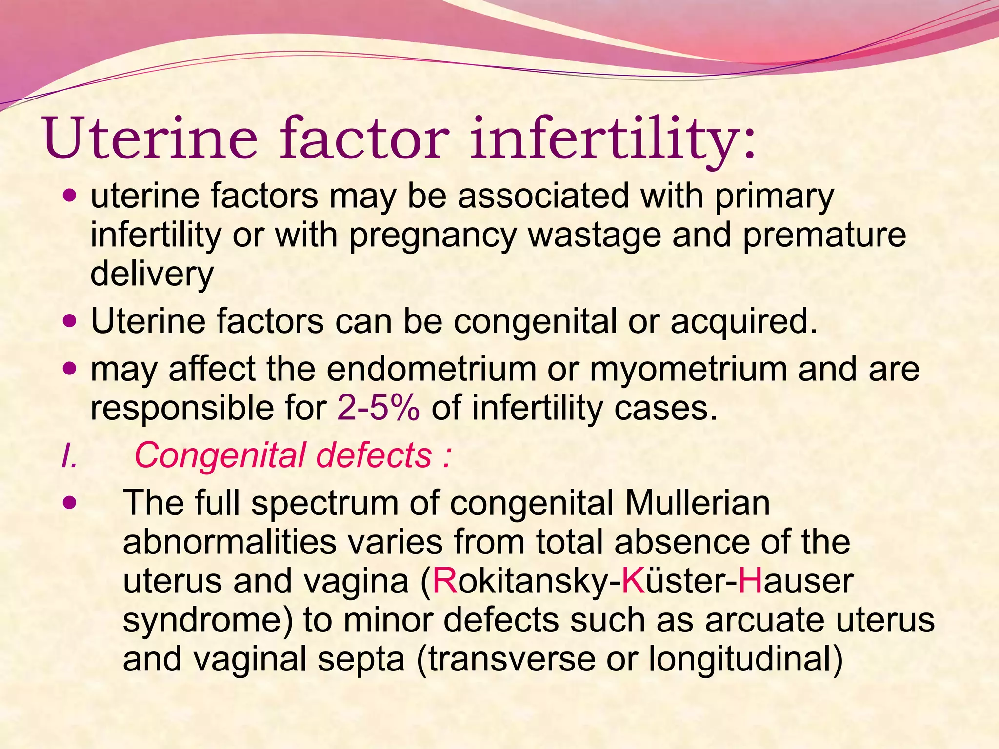 Uterine factor infertility:
 uterine factors may be associated with primary
infertility or with pregnancy wastage and premature
delivery
 Uterine factors can be congenital or acquired.
 may affect the endometrium or myometrium and are
responsible for 2-5% of infertility cases.
I. Congenital defects :
 The full spectrum of congenital Mullerian
abnormalities varies from total absence of the
uterus and vagina (Rokitansky-Küster-Hauser
syndrome) to minor defects such as arcuate uterus
and vaginal septa (transverse or longitudinal)
 