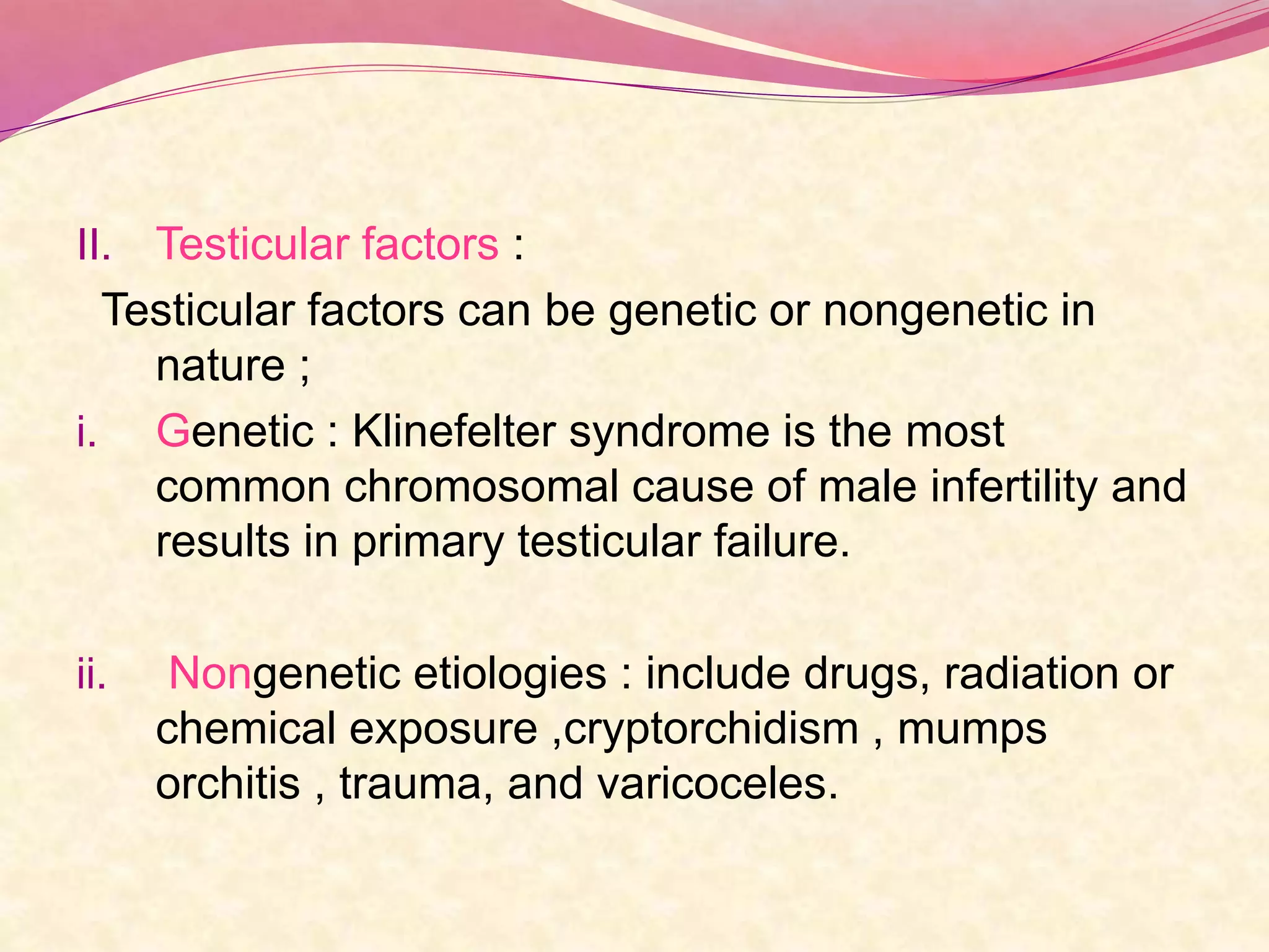 II. Testicular factors :
Testicular factors can be genetic or nongenetic in
nature ;
i. Genetic : Klinefelter syndrome is the most
common chromosomal cause of male infertility and
results in primary testicular failure.
ii. Nongenetic etiologies : include drugs, radiation or
chemical exposure ,cryptorchidism , mumps
orchitis , trauma, and varicoceles.
 