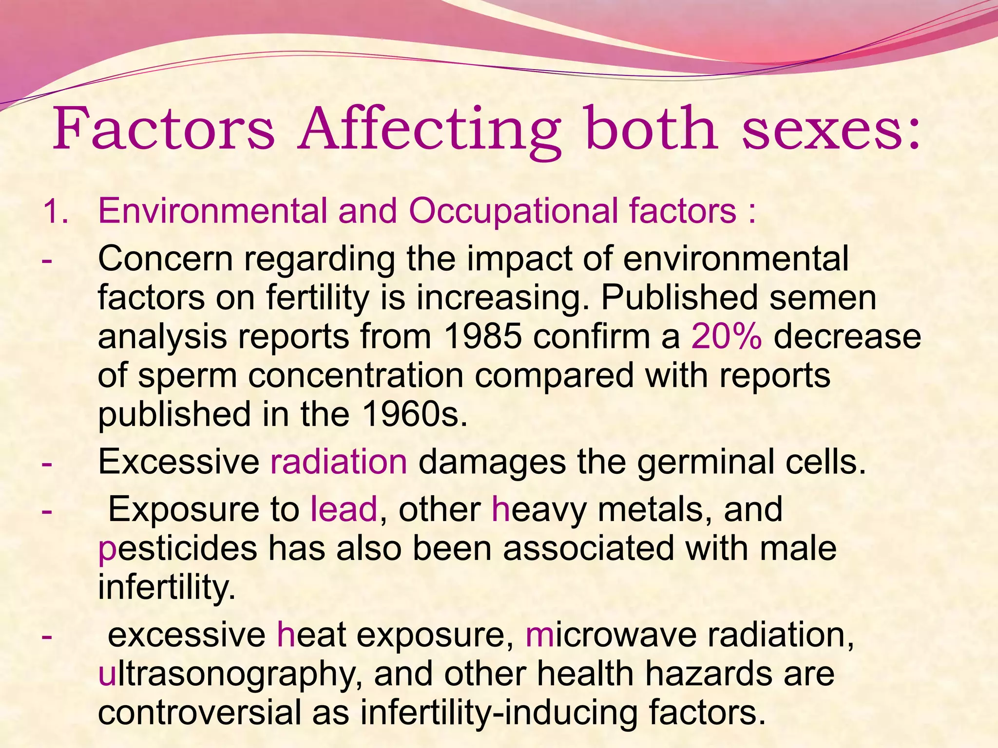 Factors Affecting both sexes:
1. Environmental and Occupational factors :
- Concern regarding the impact of environmental
factors on fertility is increasing. Published semen
analysis reports from 1985 confirm a 20% decrease
of sperm concentration compared with reports
published in the 1960s.
- Excessive radiation damages the germinal cells.
- Exposure to lead, other heavy metals, and
pesticides has also been associated with male
infertility.
- excessive heat exposure, microwave radiation,
ultrasonography, and other health hazards are
controversial as infertility-inducing factors.
 