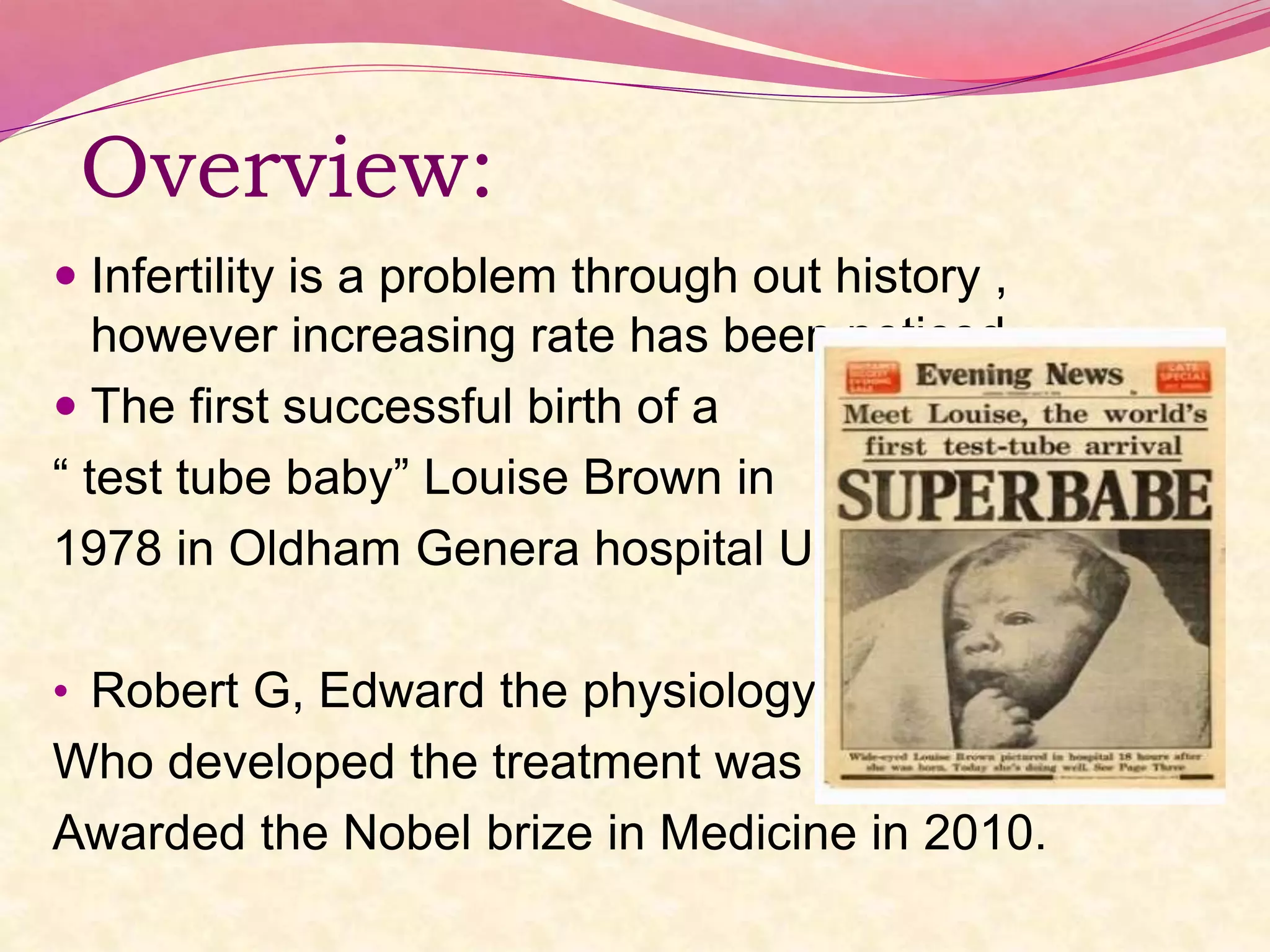 Overview:
 Infertility is a problem through out history ,
however increasing rate has been noticed.
 The first successful birth of a
“ test tube baby” Louise Brown in
1978 in Oldham Genera hospital UK.
• Robert G, Edward the physiologyst
Who developed the treatment was
Awarded the Nobel brize in Medicine in 2010.
 