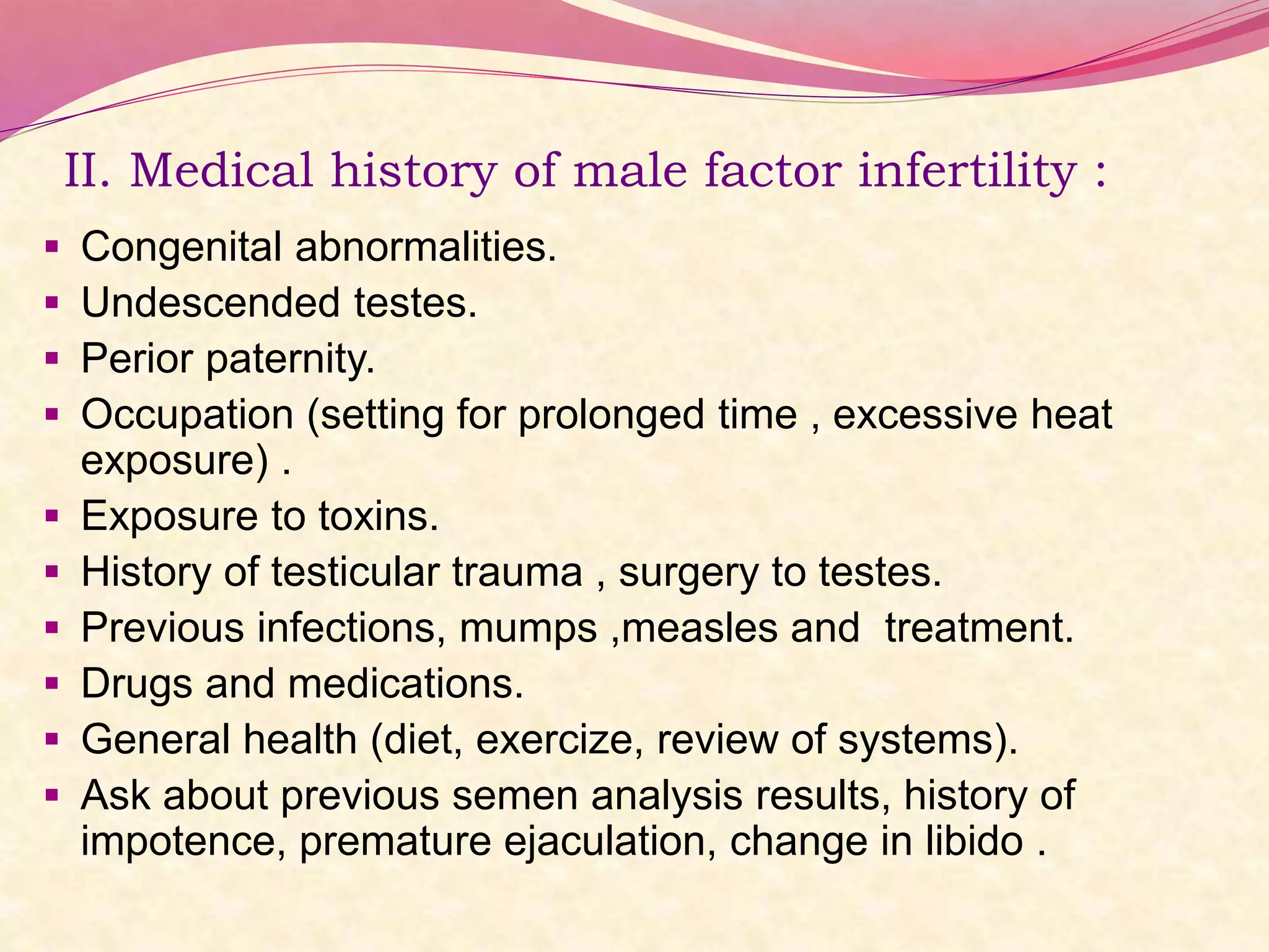 II. Medical history of male factor infertility :
 Congenital abnormalities.
 Undescended testes.
 Perior paternity.
 Occupation (setting for prolonged time , excessive heat
exposure) .
 Exposure to toxins.
 History of testicular trauma , surgery to testes.
 Previous infections, mumps ,measles and treatment.
 Drugs and medications.
 General health (diet, exercize, review of systems).
 Ask about previous semen analysis results, history of
impotence, premature ejaculation, change in libido .
 