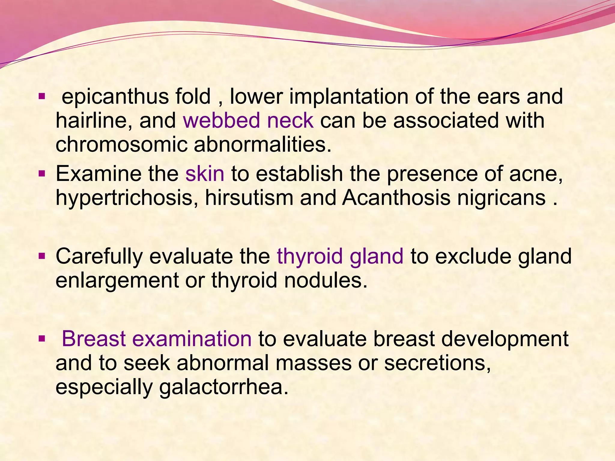  epicanthus fold , lower implantation of the ears and
hairline, and webbed neck can be associated with
chromosomic abnormalities.
 Examine the skin to establish the presence of acne,
hypertrichosis, hirsutism and Acanthosis nigricans .
 Carefully evaluate the thyroid gland to exclude gland
enlargement or thyroid nodules.
 Breast examination to evaluate breast development
and to seek abnormal masses or secretions,
especially galactorrhea.
 