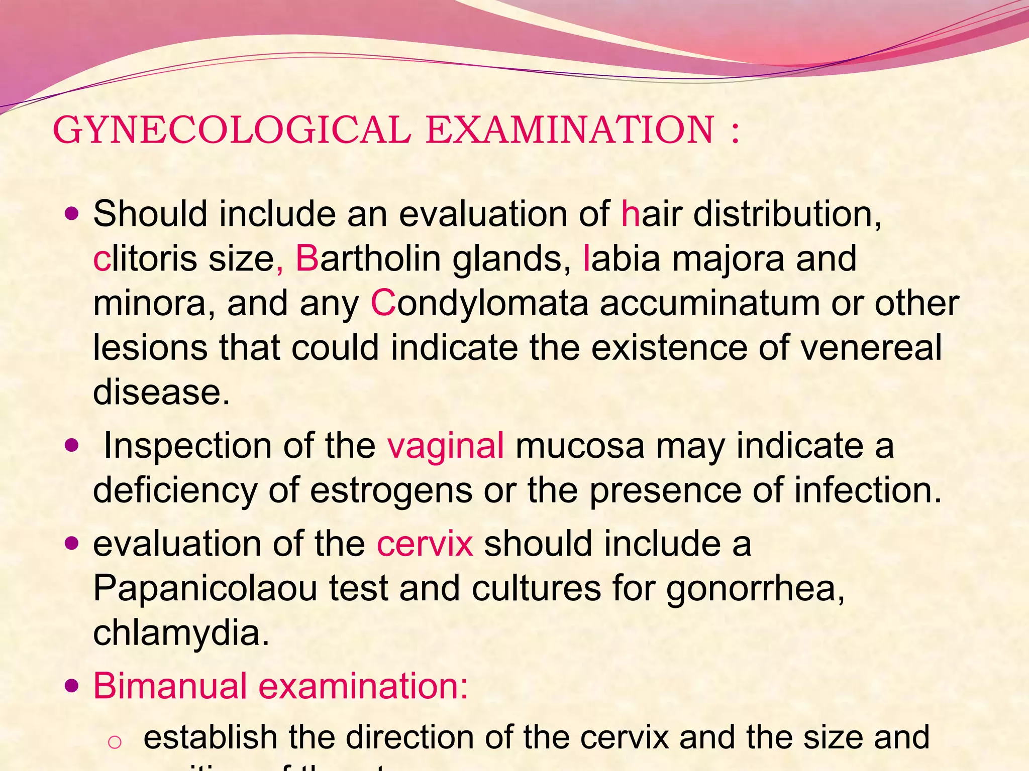GYNECOLOGICAL EXAMINATION :
 Should include an evaluation of hair distribution,
clitoris size, Bartholin glands, labia majora and
minora, and any Condylomata accuminatum or other
lesions that could indicate the existence of venereal
disease.
 Inspection of the vaginal mucosa may indicate a
deficiency of estrogens or the presence of infection.
 evaluation of the cervix should include a
Papanicolaou test and cultures for gonorrhea,
chlamydia.
 Bimanual examination:
o establish the direction of the cervix and the size and
 