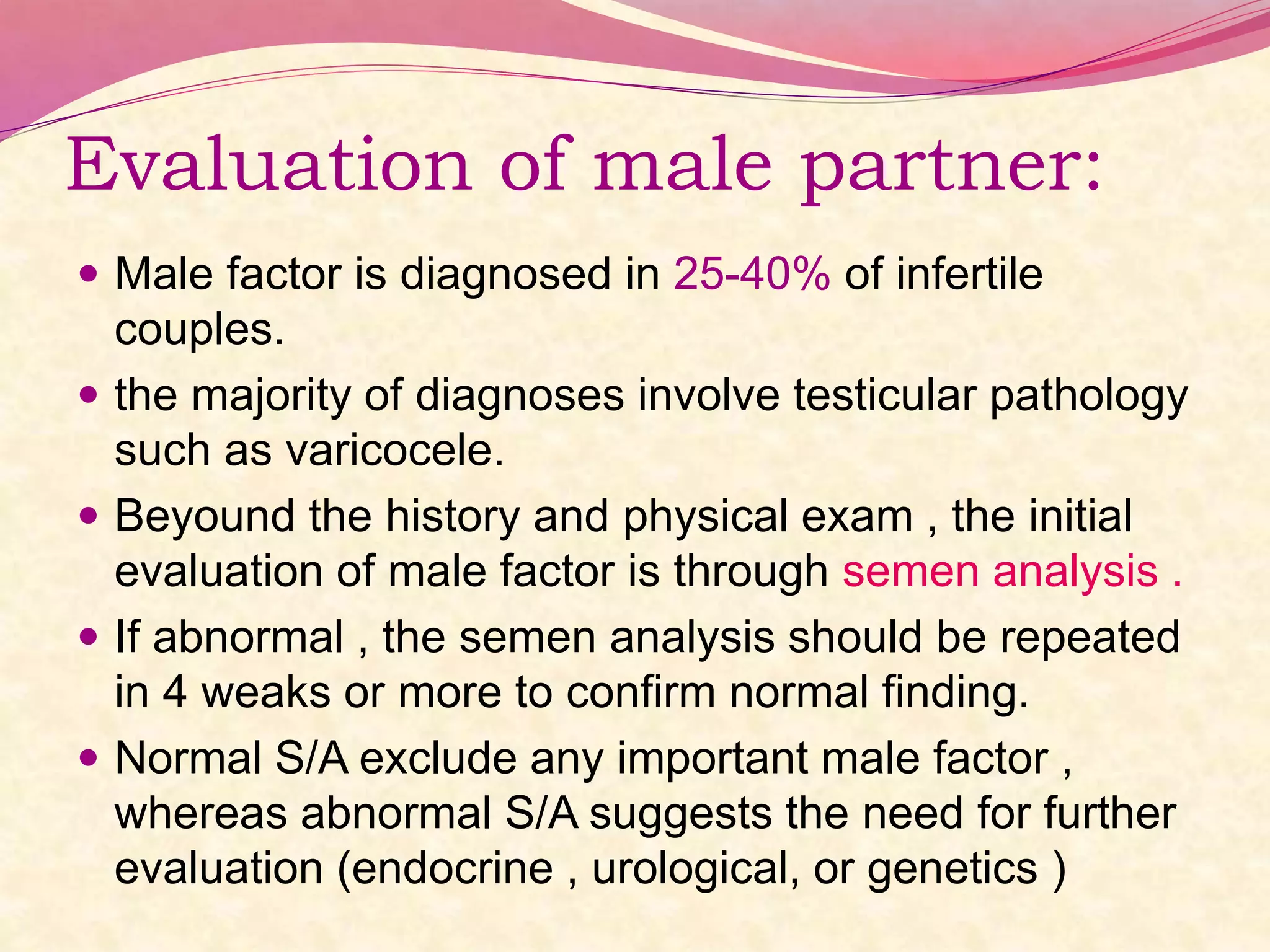 Evaluation of male partner:
 Male factor is diagnosed in 25-40% of infertile
couples.
 the majority of diagnoses involve testicular pathology
such as varicocele.
 Beyound the history and physical exam , the initial
evaluation of male factor is through semen analysis .
 If abnormal , the semen analysis should be repeated
in 4 weaks or more to confirm normal finding.
 Normal S/A exclude any important male factor ,
whereas abnormal S/A suggests the need for further
evaluation (endocrine , urological, or genetics )
 