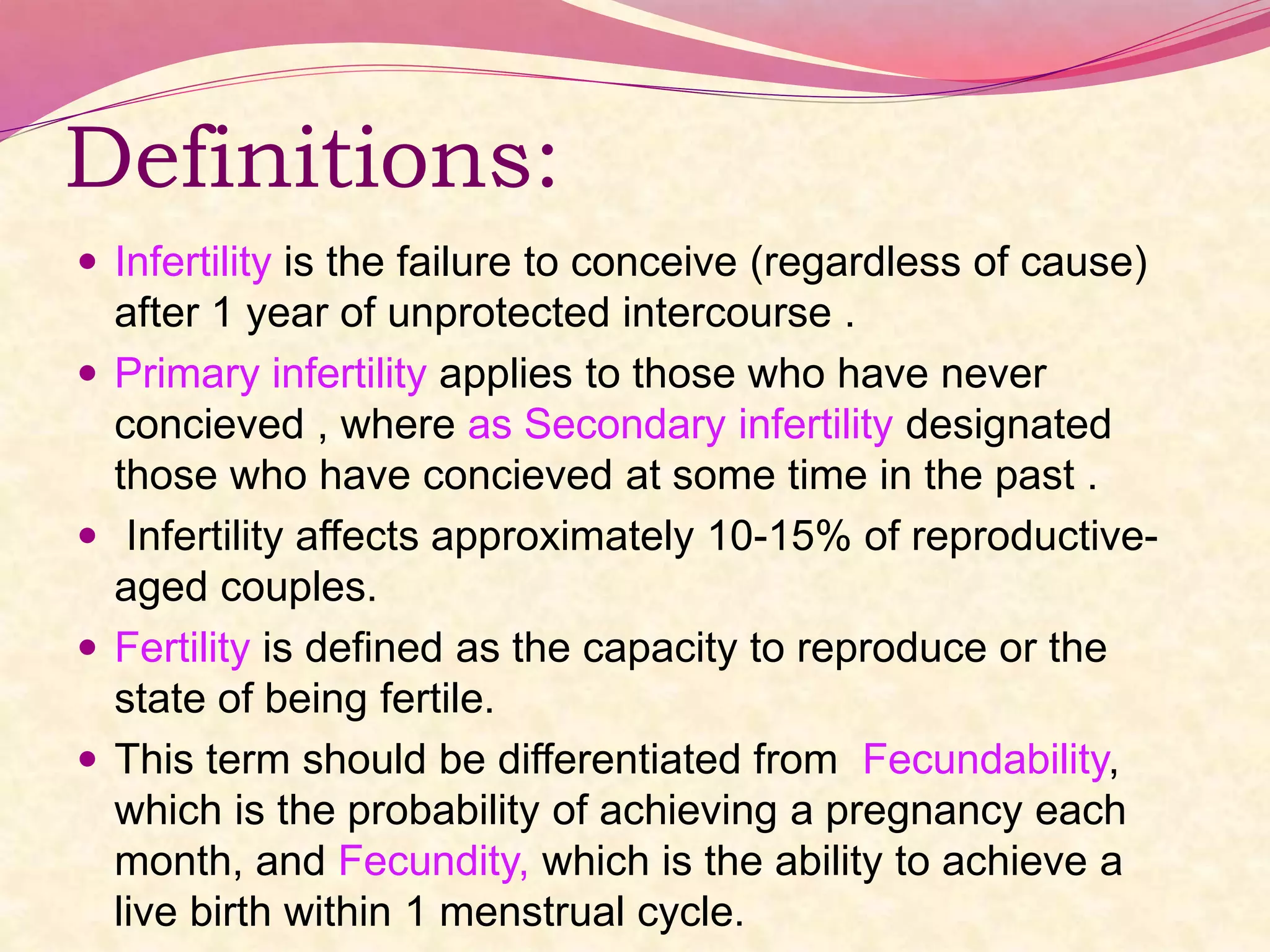 Definitions:
 Infertility is the failure to conceive (regardless of cause)
after 1 year of unprotected intercourse .
 Primary infertility applies to those who have never
concieved , where as Secondary infertility designated
those who have concieved at some time in the past .
 Infertility affects approximately 10-15% of reproductive-
aged couples.
 Fertility is defined as the capacity to reproduce or the
state of being fertile.
 This term should be differentiated from Fecundability,
which is the probability of achieving a pregnancy each
month, and Fecundity, which is the ability to achieve a
live birth within 1 menstrual cycle.
 
