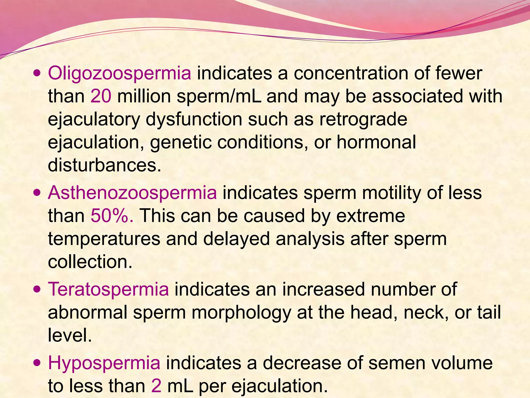  Oligozoospermia indicates a concentration of fewer
than 20 million sperm/mL and may be associated with
ejaculatory dysfunction such as retrograde
ejaculation, genetic conditions, or hormonal
disturbances.
 Asthenozoospermia indicates sperm motility of less
than 50%. This can be caused by extreme
temperatures and delayed analysis after sperm
collection.
 Teratospermia indicates an increased number of
abnormal sperm morphology at the head, neck, or tail
level.
 Hypospermia indicates a decrease of semen volume
to less than 2 mL per ejaculation.
 