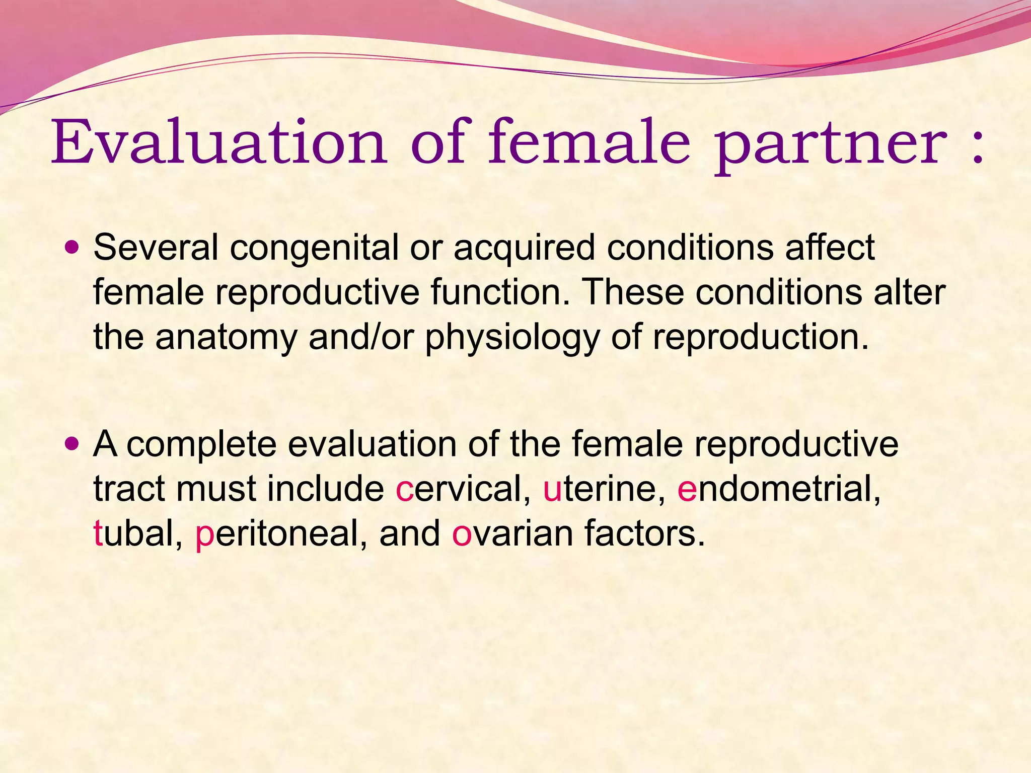 Evaluation of female partner :
 Several congenital or acquired conditions affect
female reproductive function. These conditions alter
the anatomy and/or physiology of reproduction.
 A complete evaluation of the female reproductive
tract must include cervical, uterine, endometrial,
tubal, peritoneal, and ovarian factors.
 