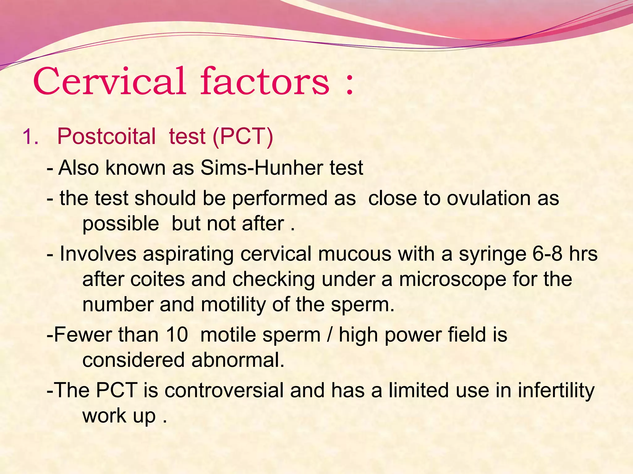 Cervical factors :
1. Postcoital test (PCT)
- Also known as Sims-Hunher test
- the test should be performed as close to ovulation as
possible but not after .
- Involves aspirating cervical mucous with a syringe 6-8 hrs
after coites and checking under a microscope for the
number and motility of the sperm.
-Fewer than 10 motile sperm / high power field is
considered abnormal.
-The PCT is controversial and has a limited use in infertility
work up .
 