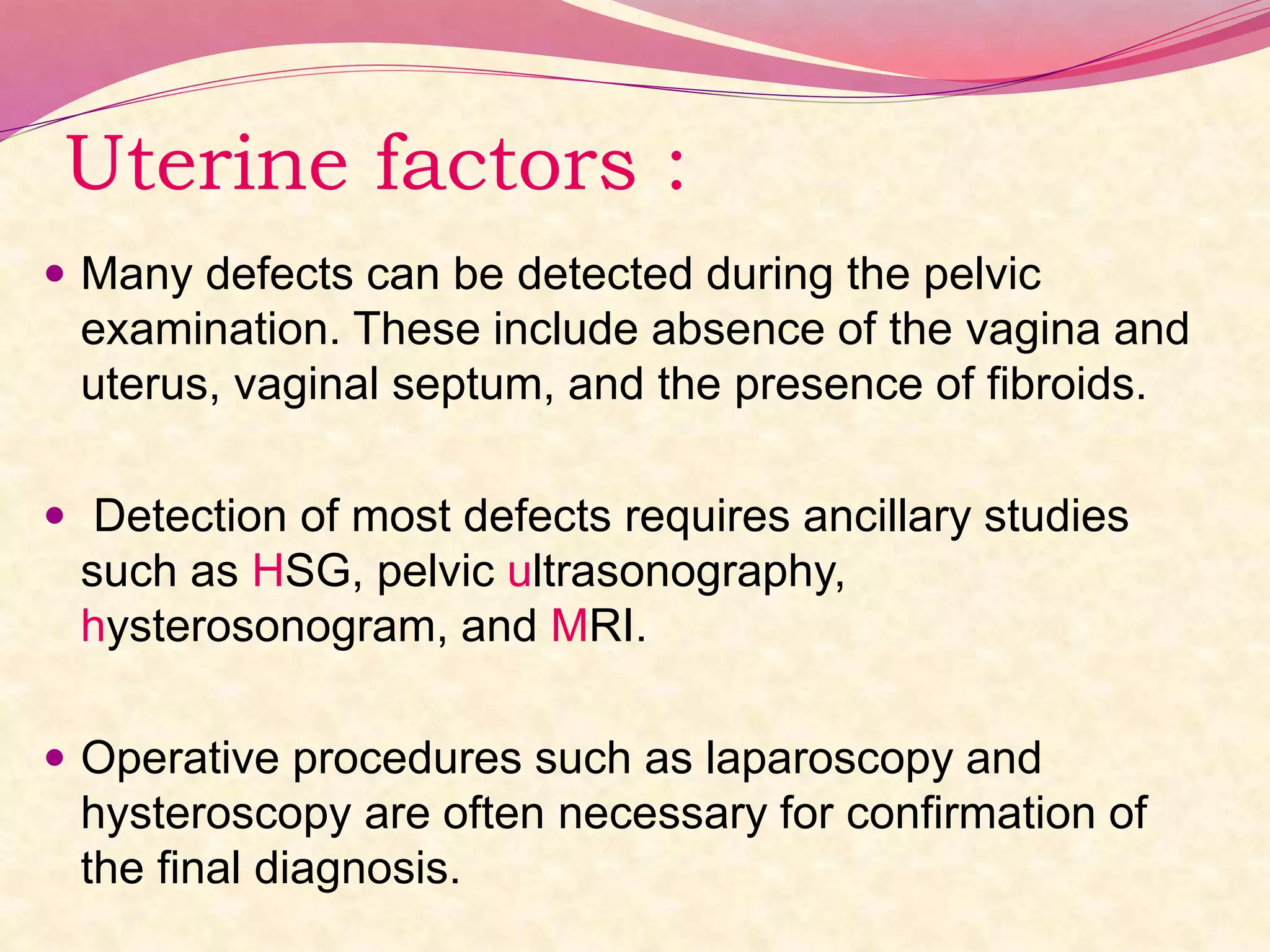 Uterine factors :
 Many defects can be detected during the pelvic
examination. These include absence of the vagina and
uterus, vaginal septum, and the presence of fibroids.
 Detection of most defects requires ancillary studies
such as HSG, pelvic ultrasonography,
hysterosonogram, and MRI.
 Operative procedures such as laparoscopy and
hysteroscopy are often necessary for confirmation of
the final diagnosis.
 